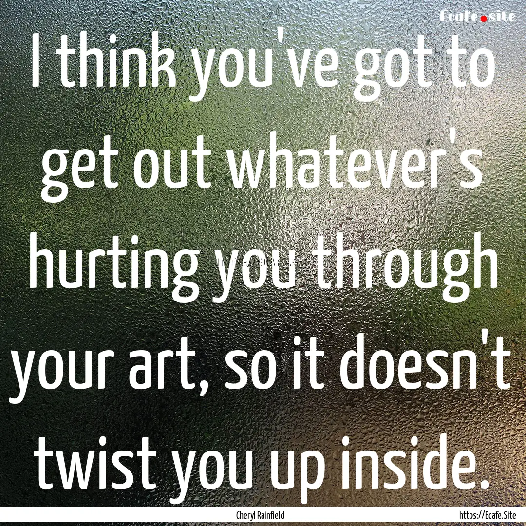 I think you've got to get out whatever's.... : Quote by Cheryl Rainfield