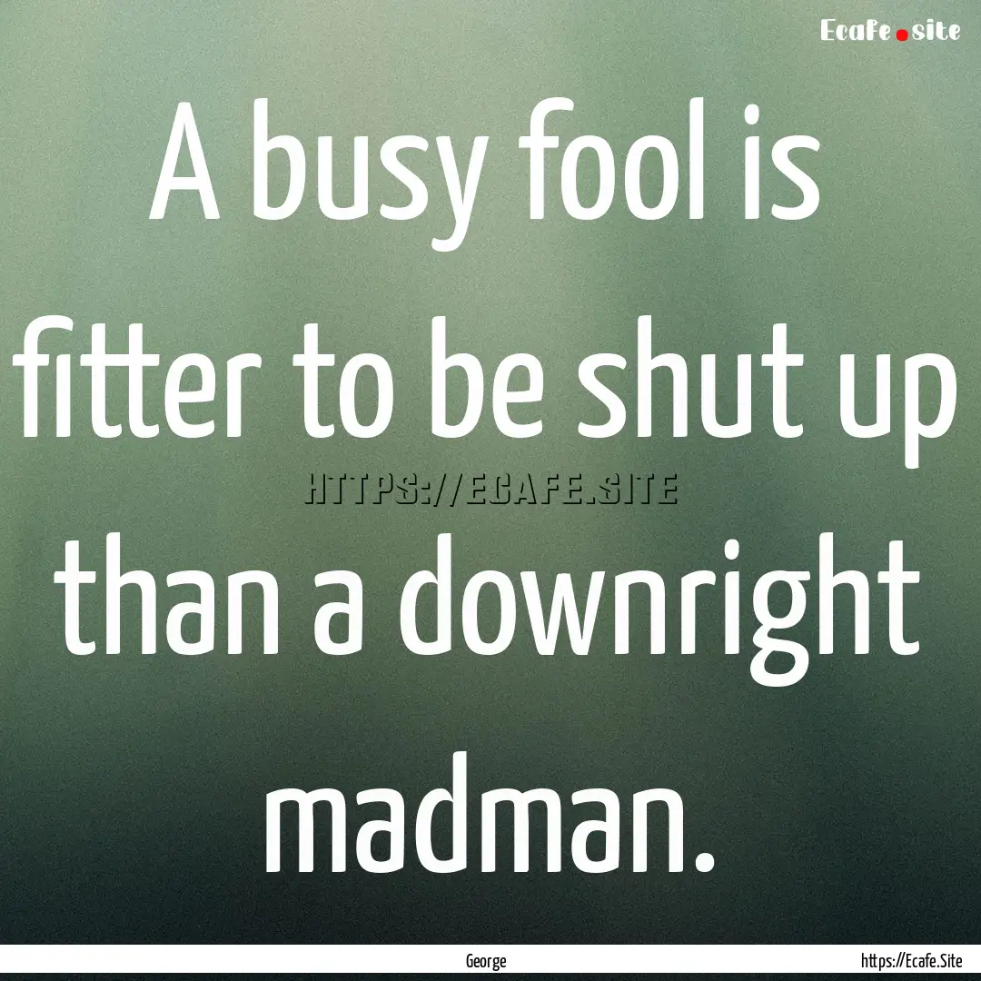 A busy fool is fitter to be shut up than.... : Quote by George