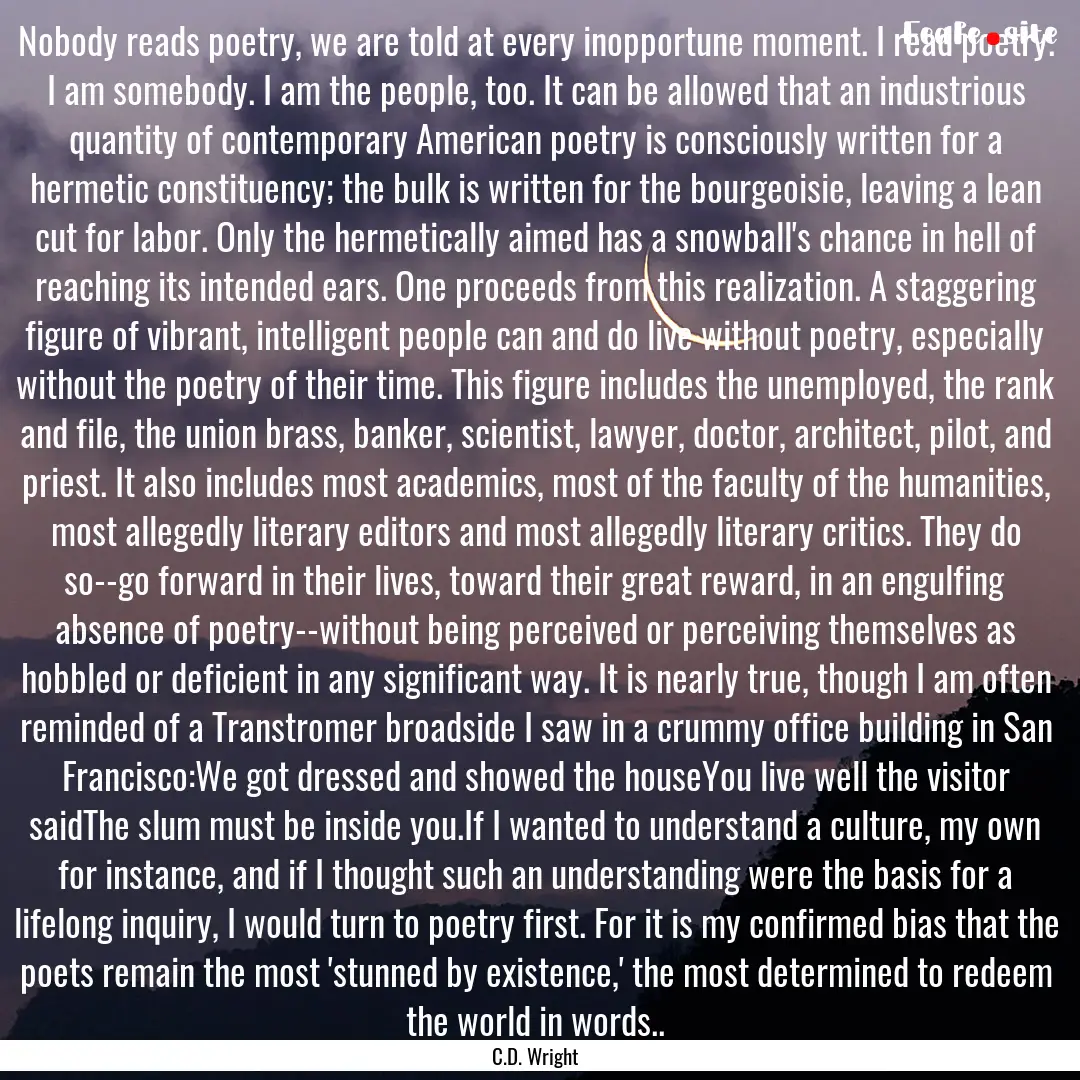 Nobody reads poetry, we are told at every.... : Quote by C.D. Wright