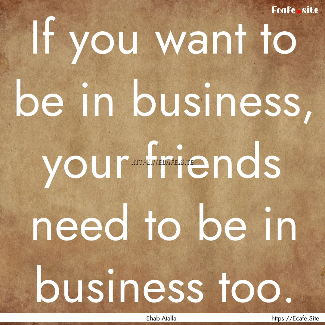 If you want to be in business, your friends.... : Quote by Ehab Atalla