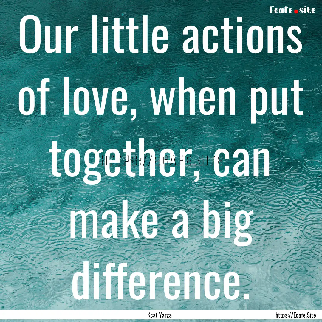 Our little actions of love, when put together,.... : Quote by Kcat Yarza