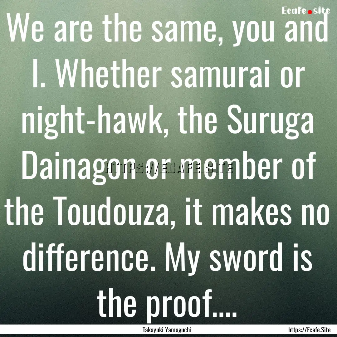 We are the same, you and I. Whether samurai.... : Quote by Takayuki Yamaguchi