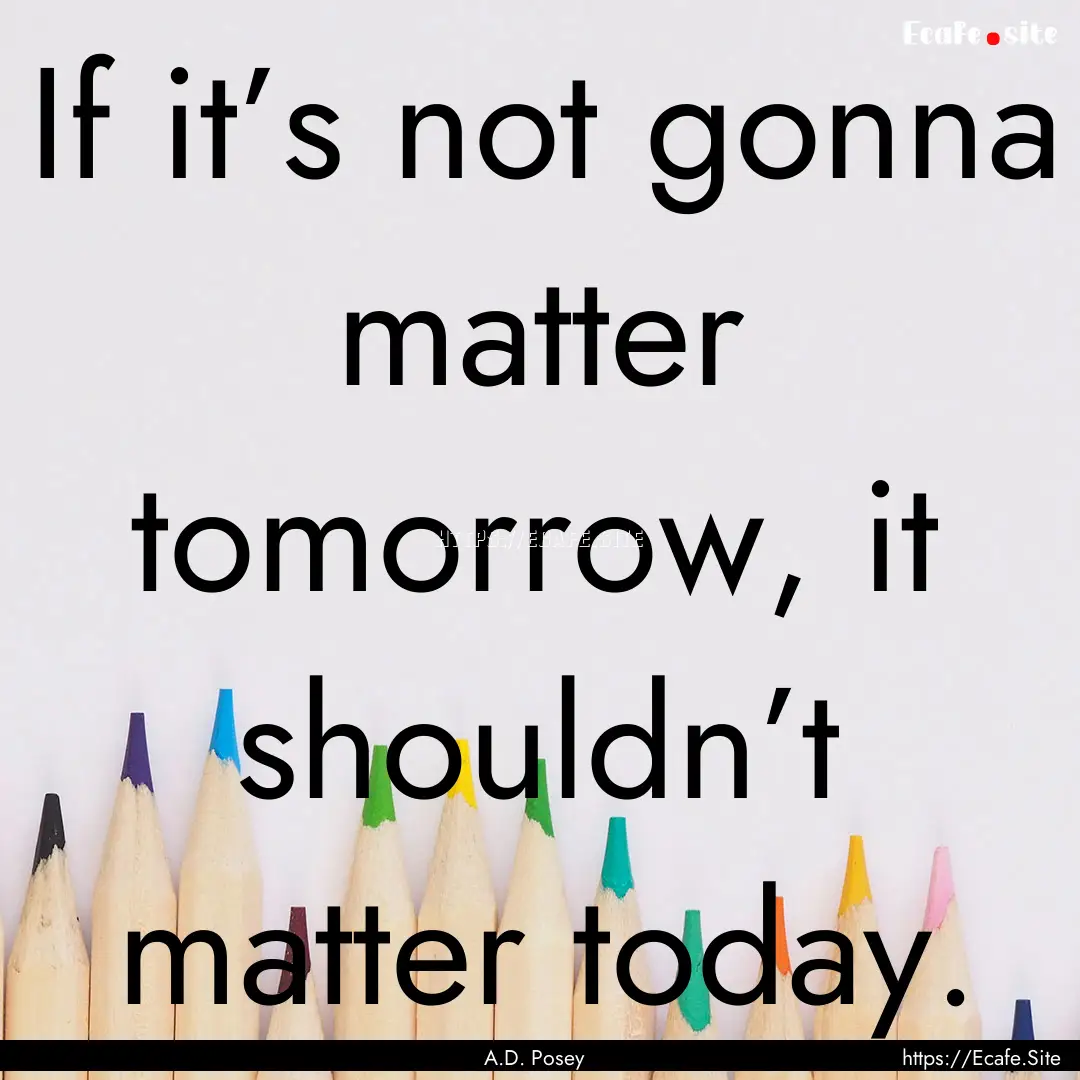 If it’s not gonna matter tomorrow, it shouldn’t.... : Quote by A.D. Posey