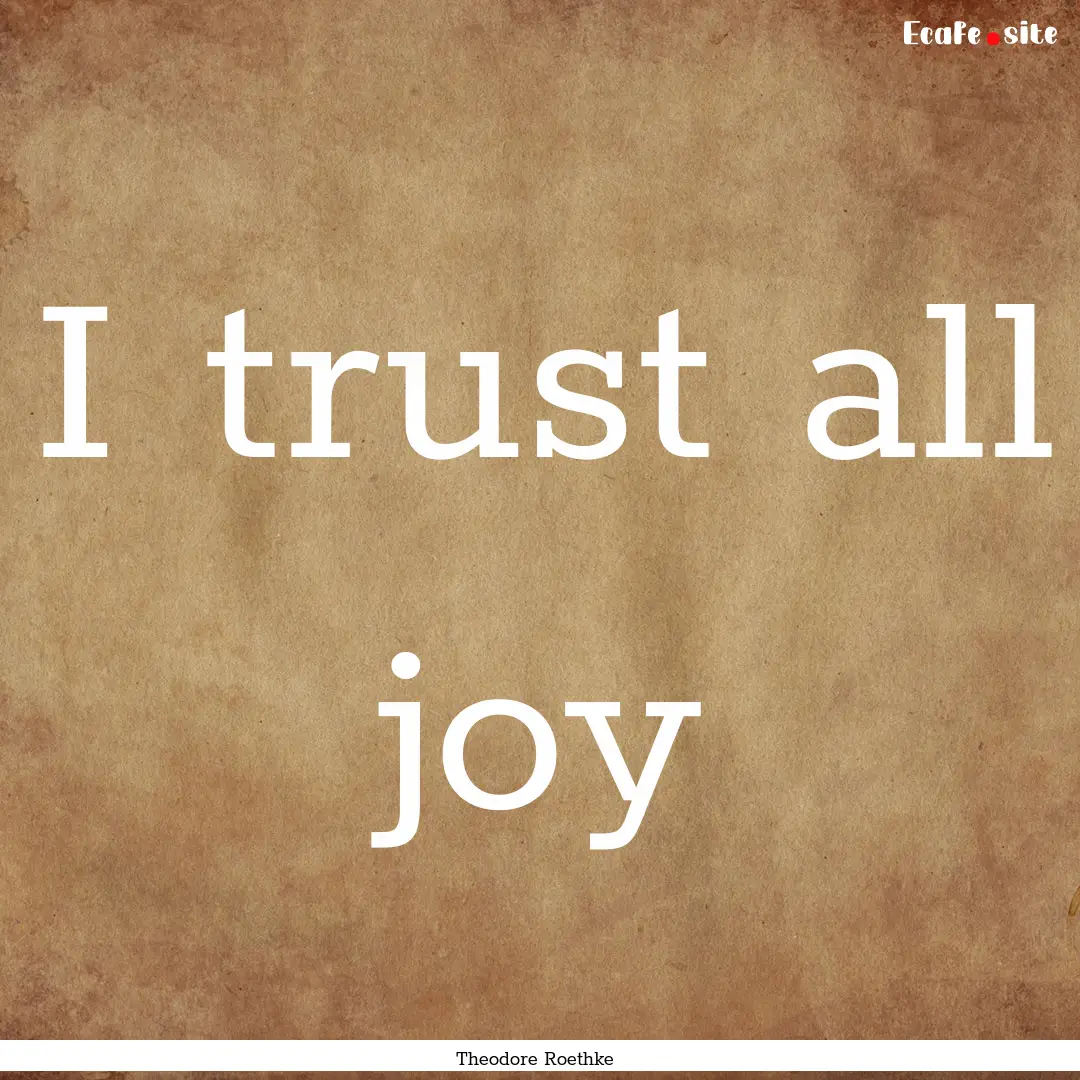 I trust all joy : Quote by Theodore Roethke