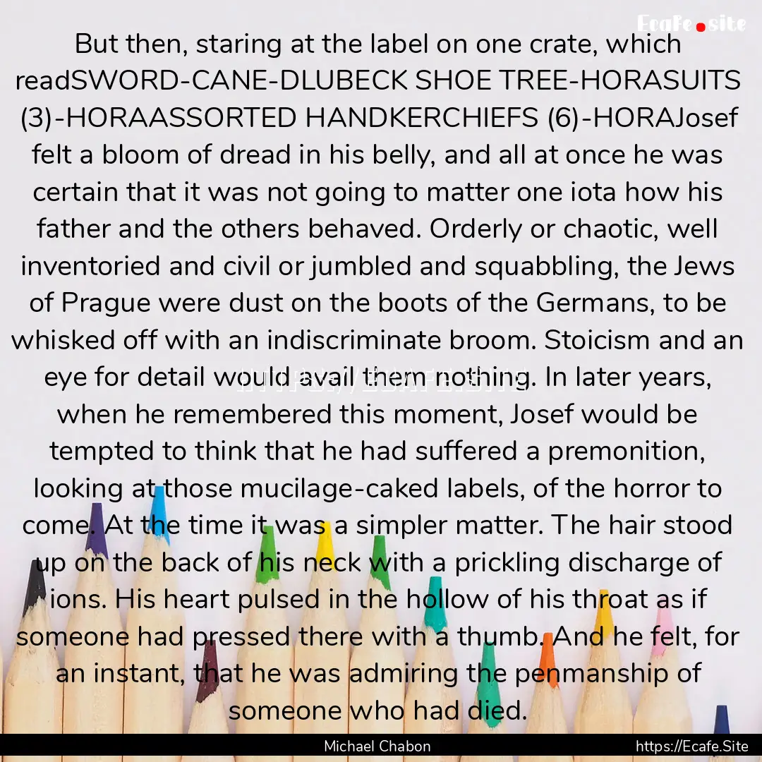 But then, staring at the label on one crate,.... : Quote by Michael Chabon