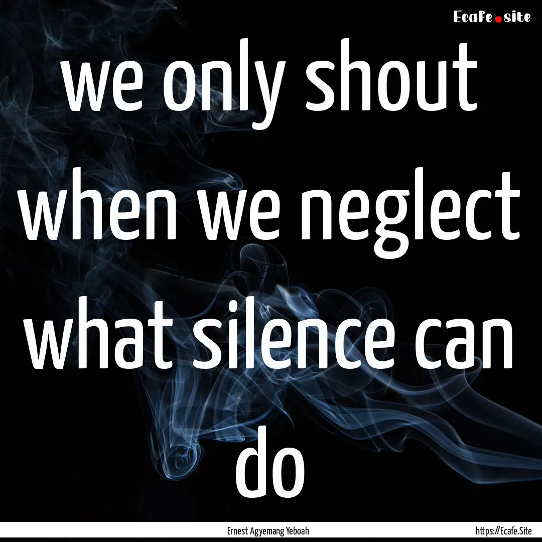 we only shout when we neglect what silence.... : Quote by Ernest Agyemang Yeboah