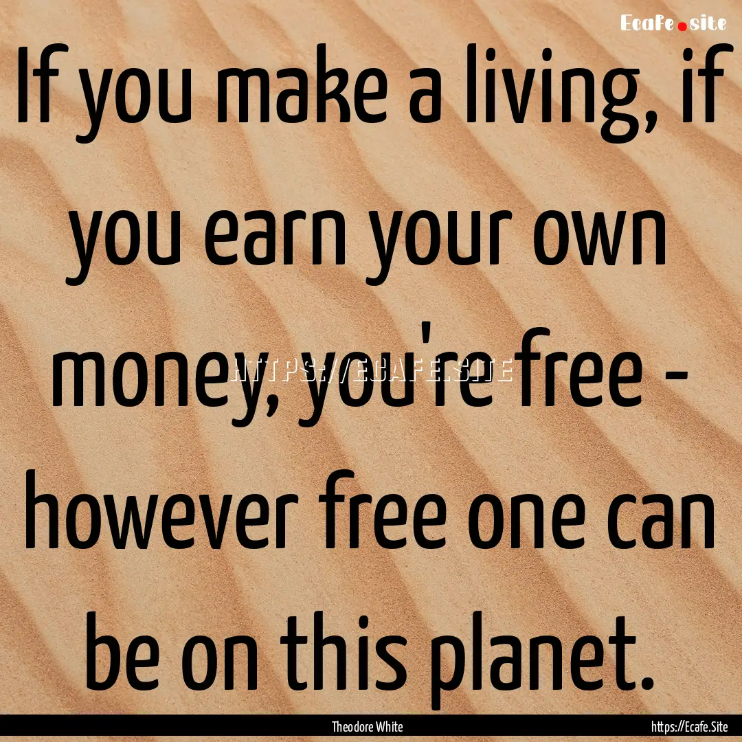 If you make a living, if you earn your own.... : Quote by Theodore White