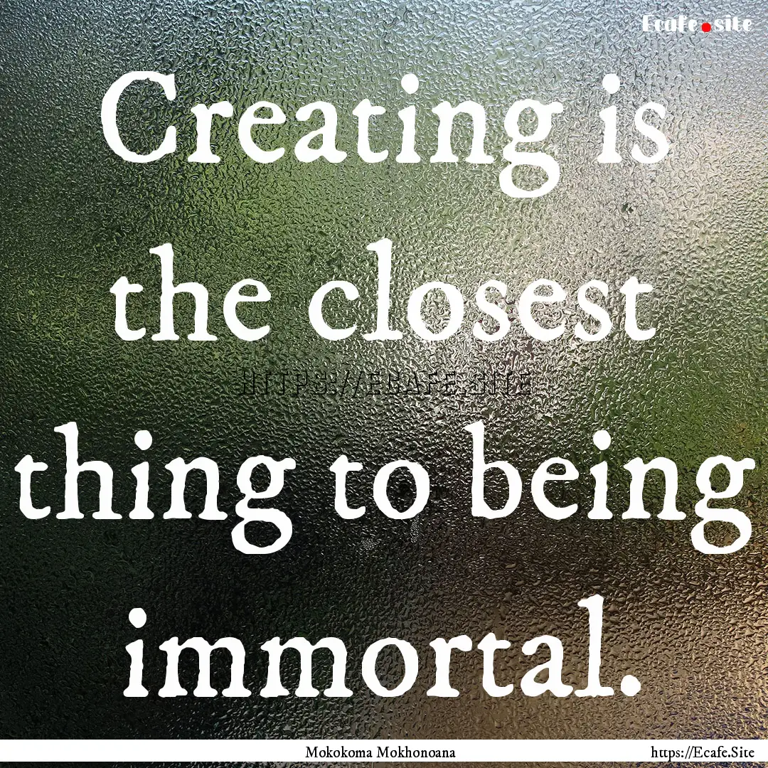 Creating is the closest thing to being immortal..... : Quote by Mokokoma Mokhonoana