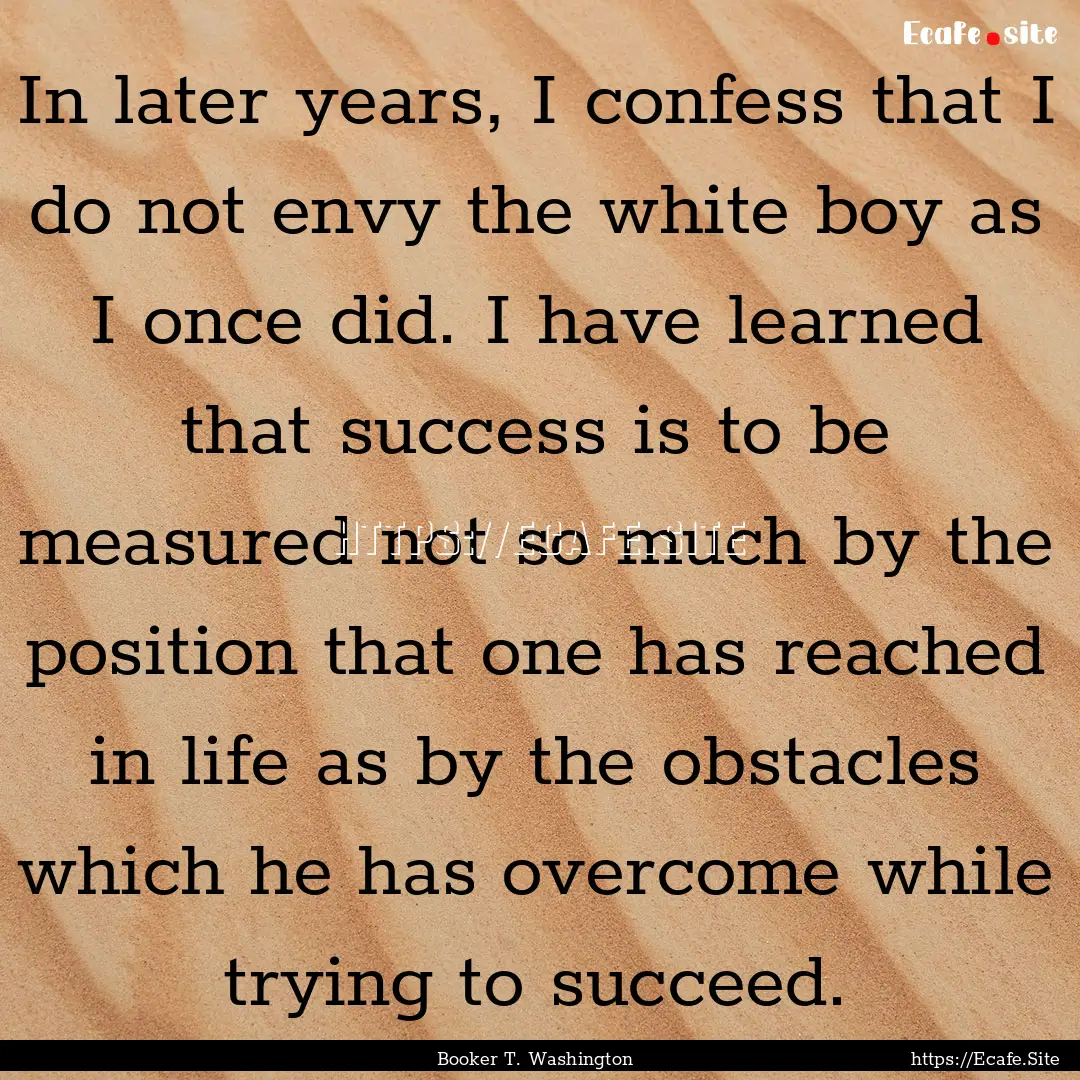 In later years, I confess that I do not envy.... : Quote by Booker T. Washington