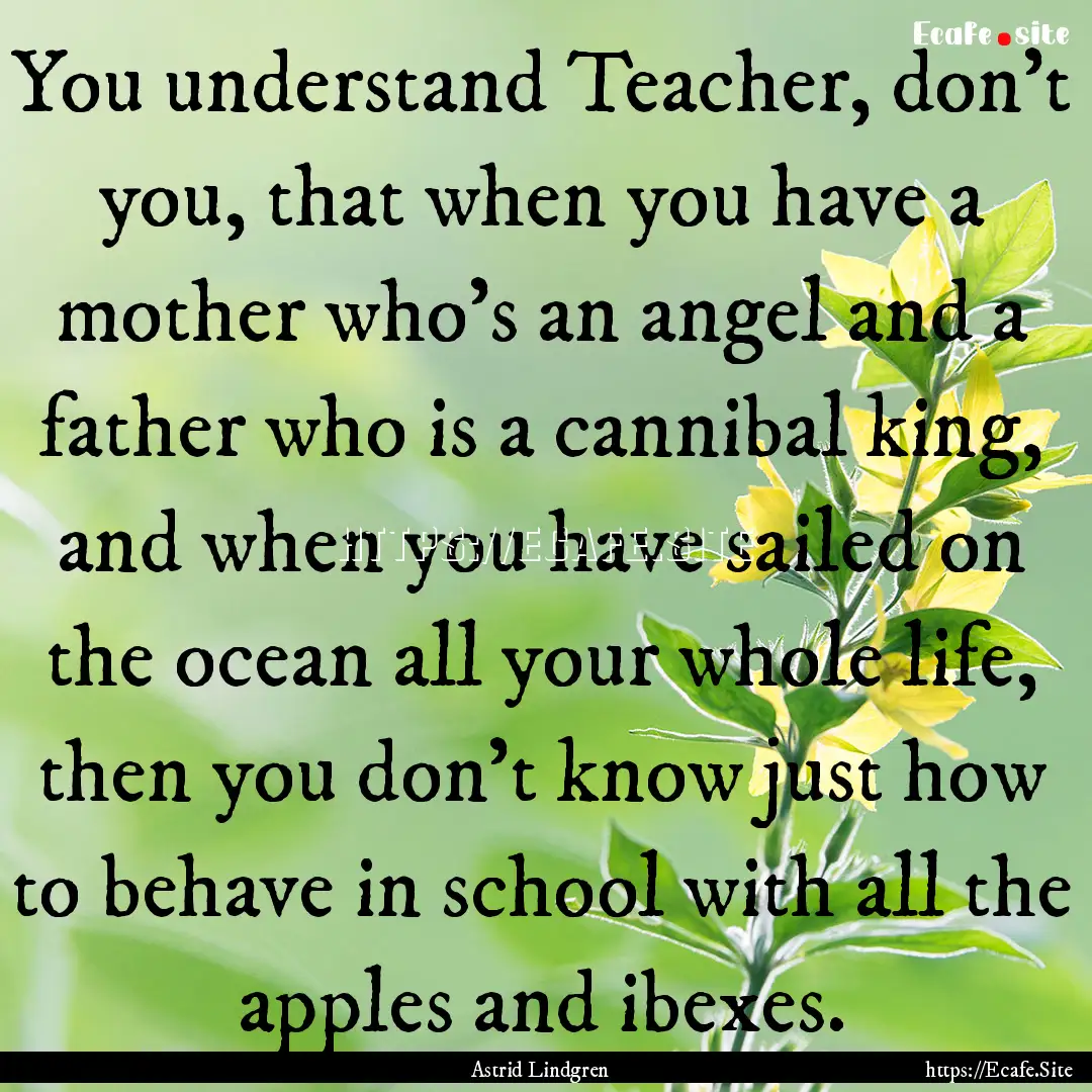 You understand Teacher, don't you, that when.... : Quote by Astrid Lindgren