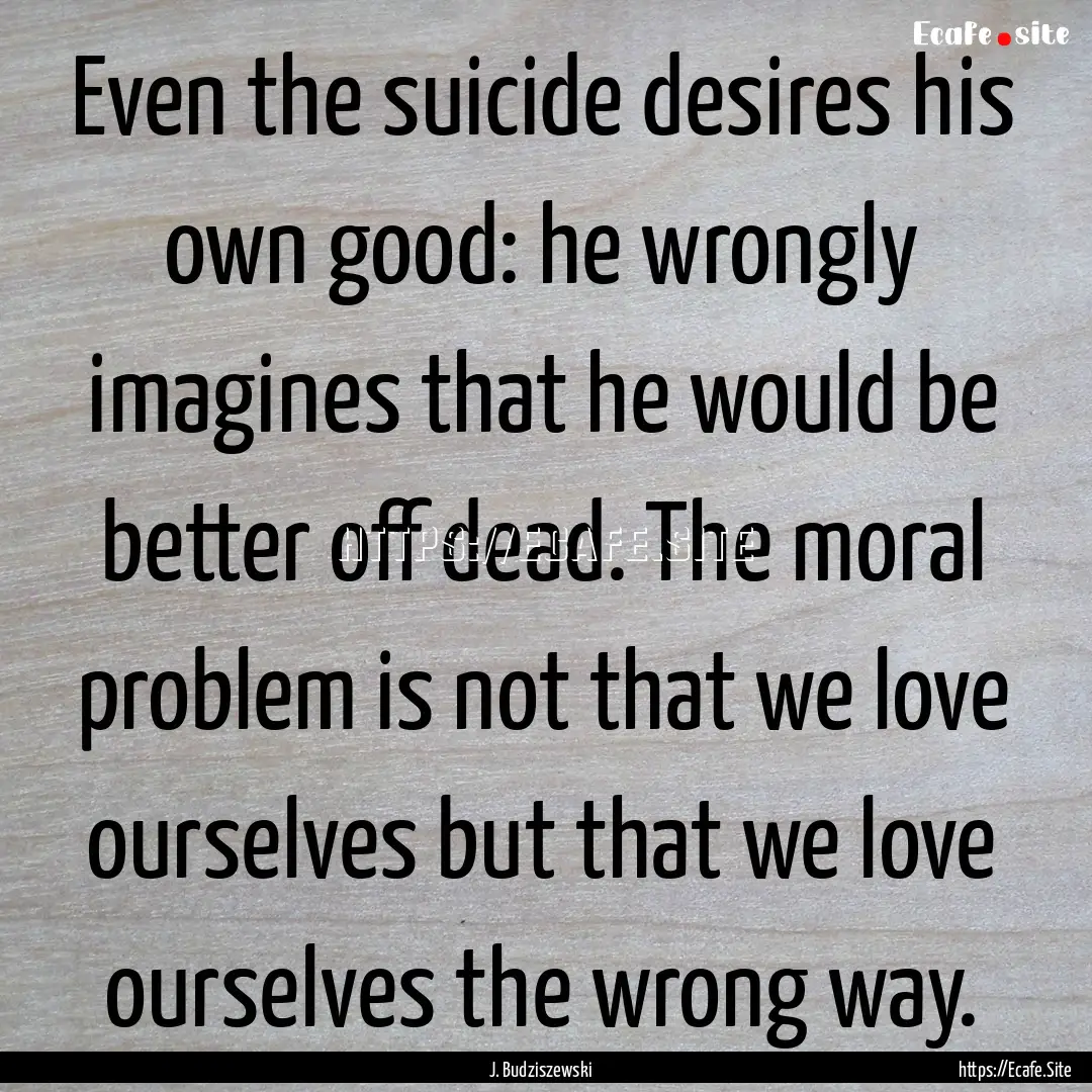 Even the suicide desires his own good: he.... : Quote by J. Budziszewski