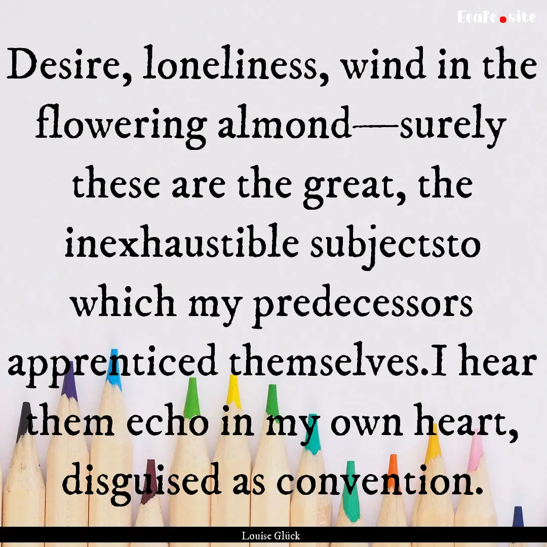 Desire, loneliness, wind in the flowering.... : Quote by Louise Glück