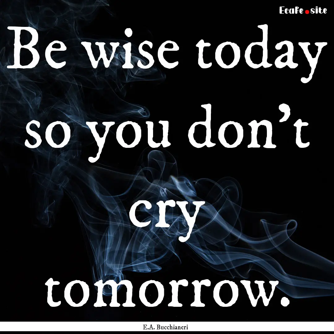 Be wise today so you don't cry tomorrow. : Quote by E.A. Bucchianeri