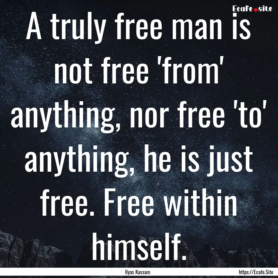 A truly free man is not free 'from' anything,.... : Quote by Ilyas Kassam