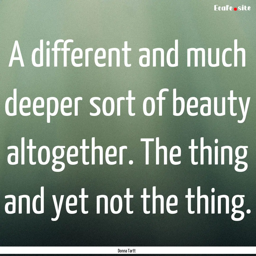 A different and much deeper sort of beauty.... : Quote by Donna Tartt