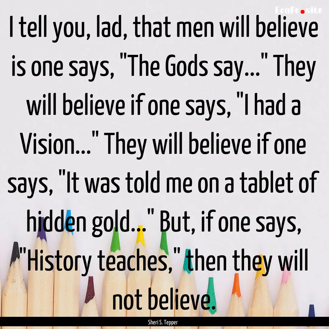 I tell you, lad, that men will believe is.... : Quote by Sheri S. Tepper