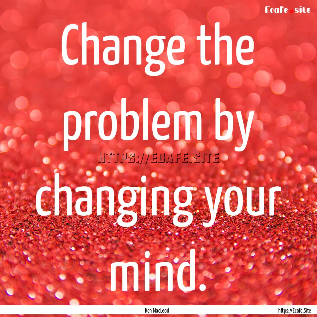 Change the problem by changing your mind..... : Quote by Ken MacLeod