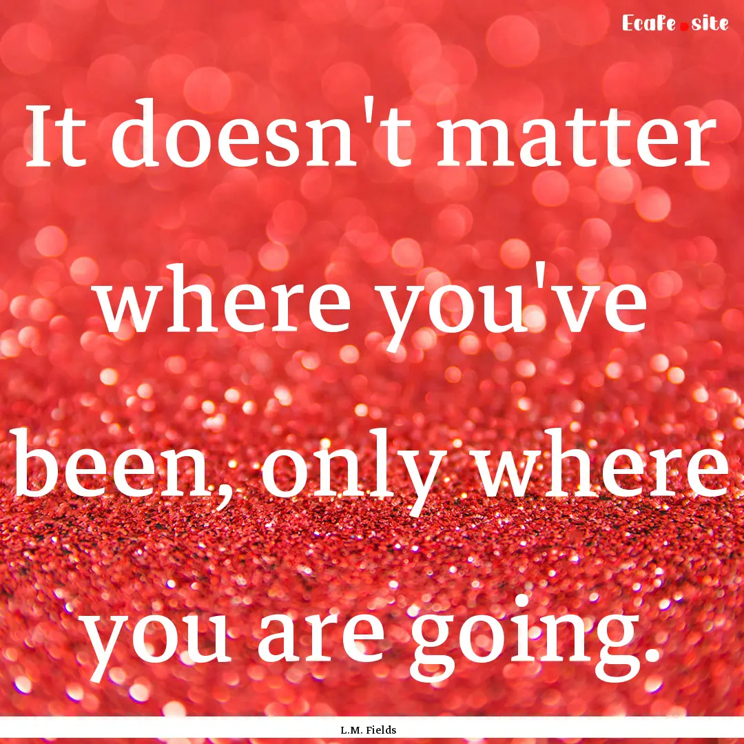 It doesn't matter where you've been, only.... : Quote by L.M. Fields