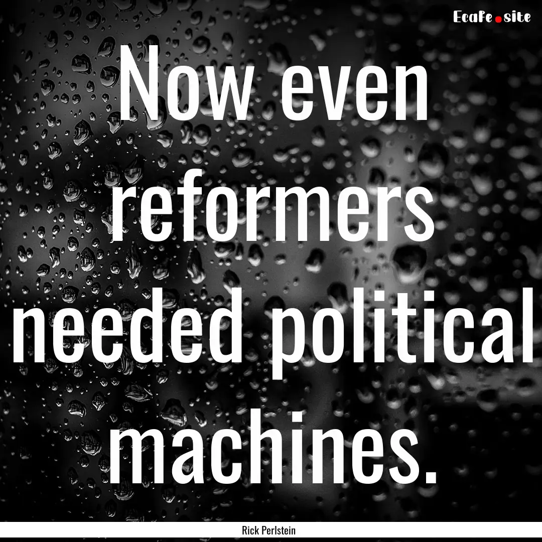 Now even reformers needed political machines..... : Quote by Rick Perlstein