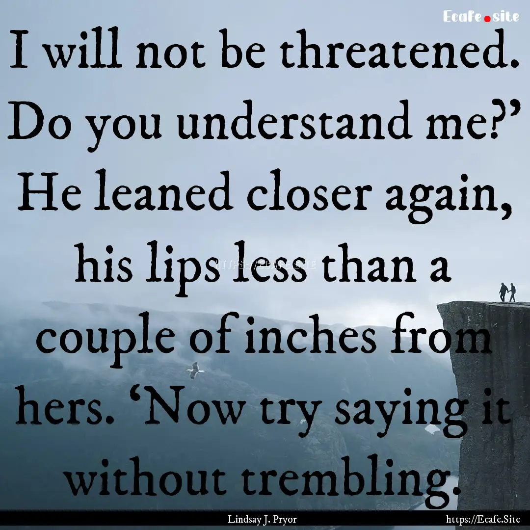 I will not be threatened. Do you understand.... : Quote by Lindsay J. Pryor