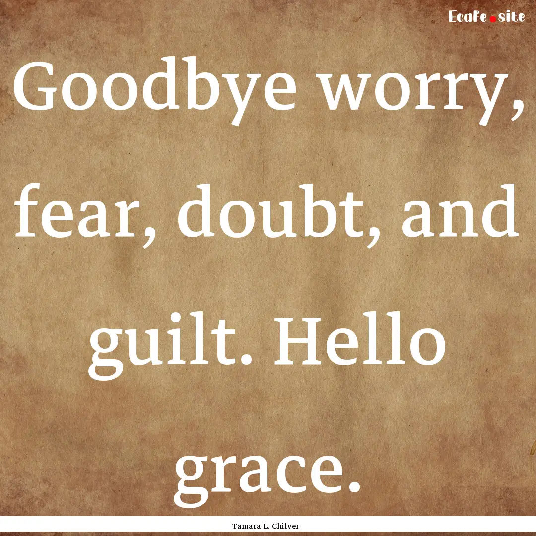 Goodbye worry, fear, doubt, and guilt. Hello.... : Quote by Tamara L. Chilver