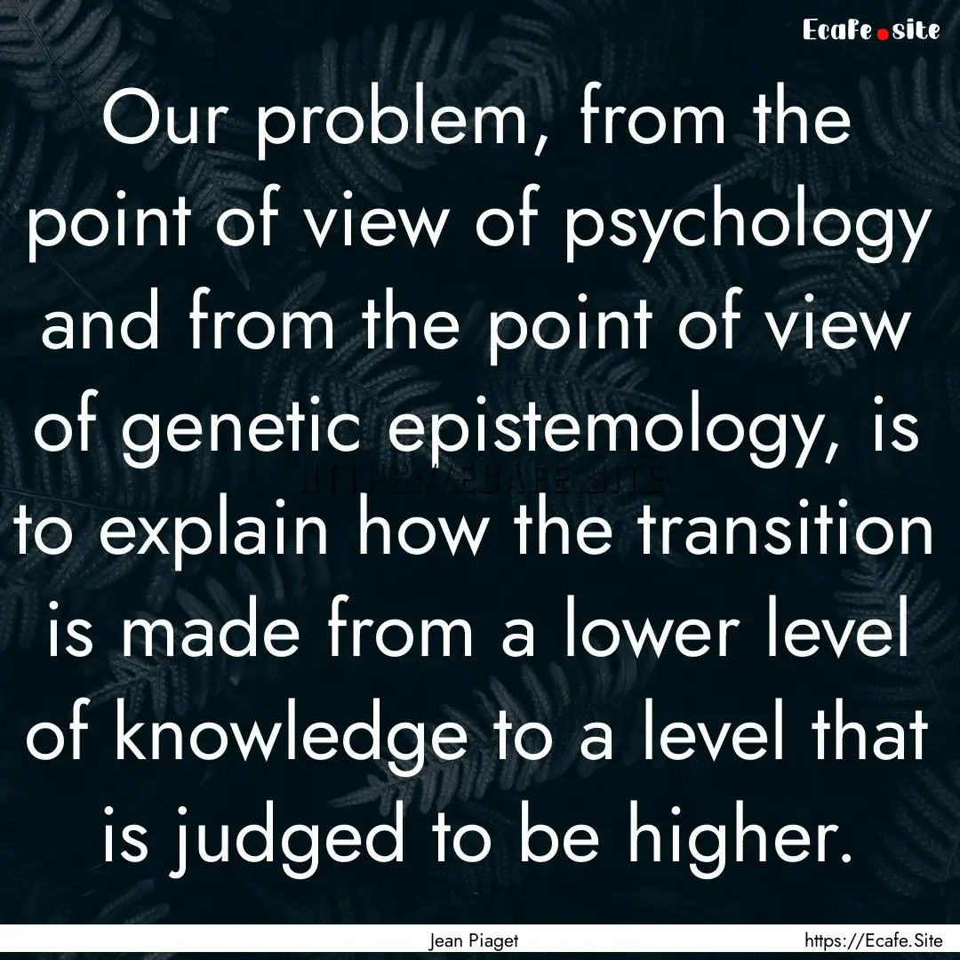 Our problem, from the point of view of psychology.... : Quote by Jean Piaget