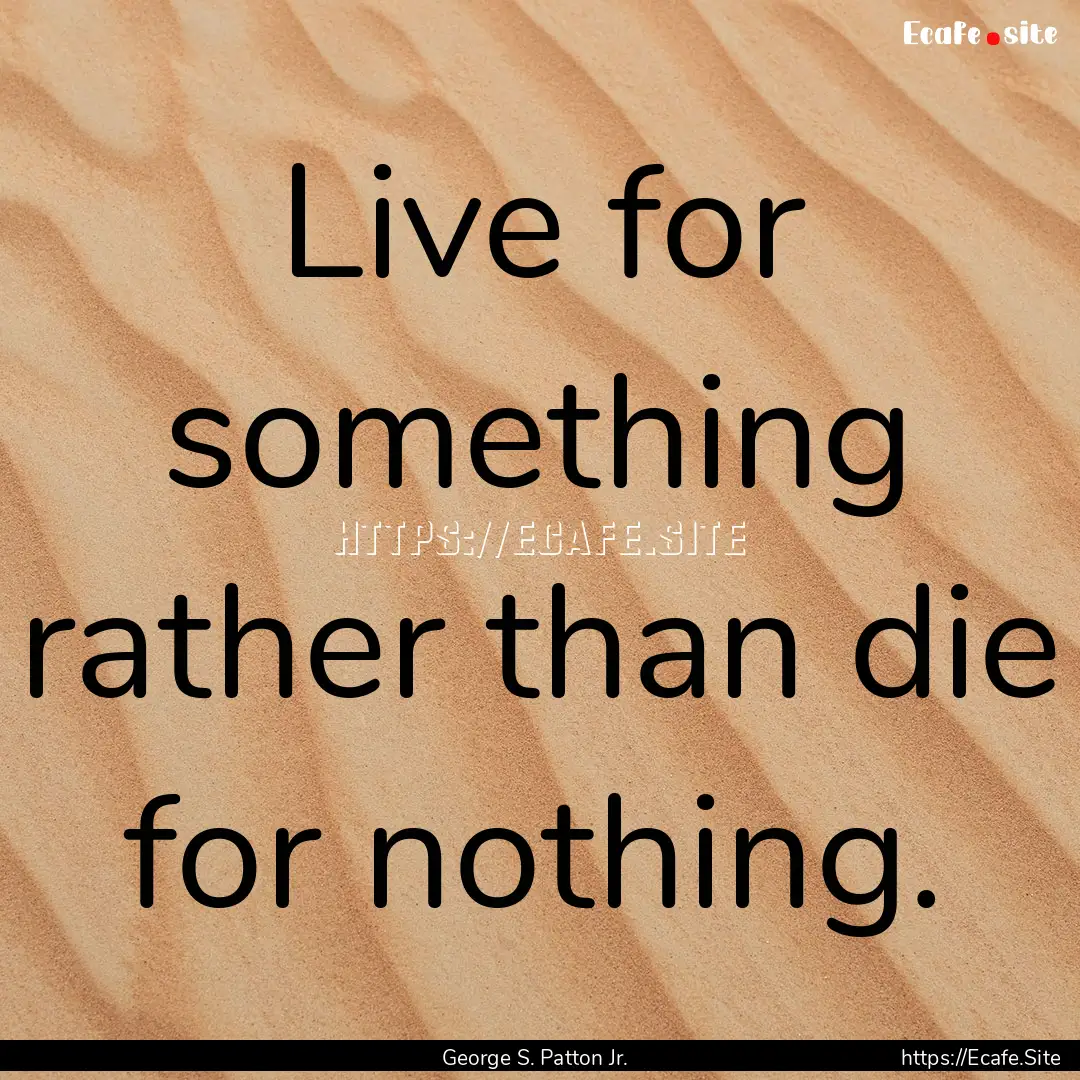 Live for something rather than die for nothing..... : Quote by George S. Patton Jr.