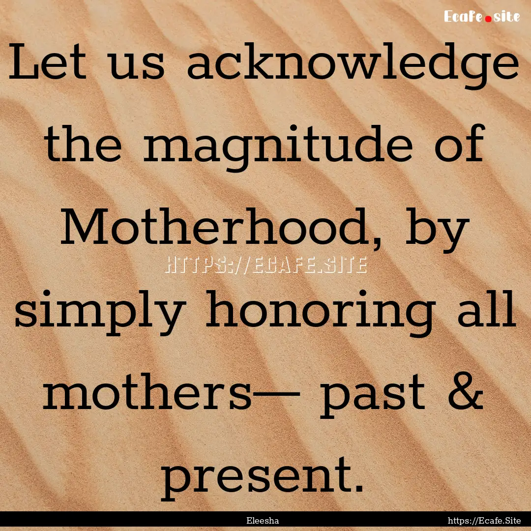 Let us acknowledge the magnitude of Motherhood,.... : Quote by Eleesha