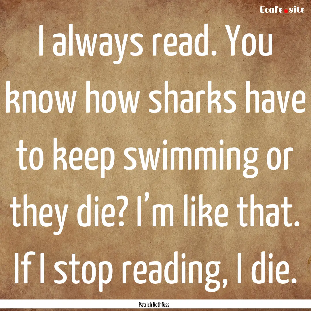 I always read. You know how sharks have to.... : Quote by Patrick Rothfuss