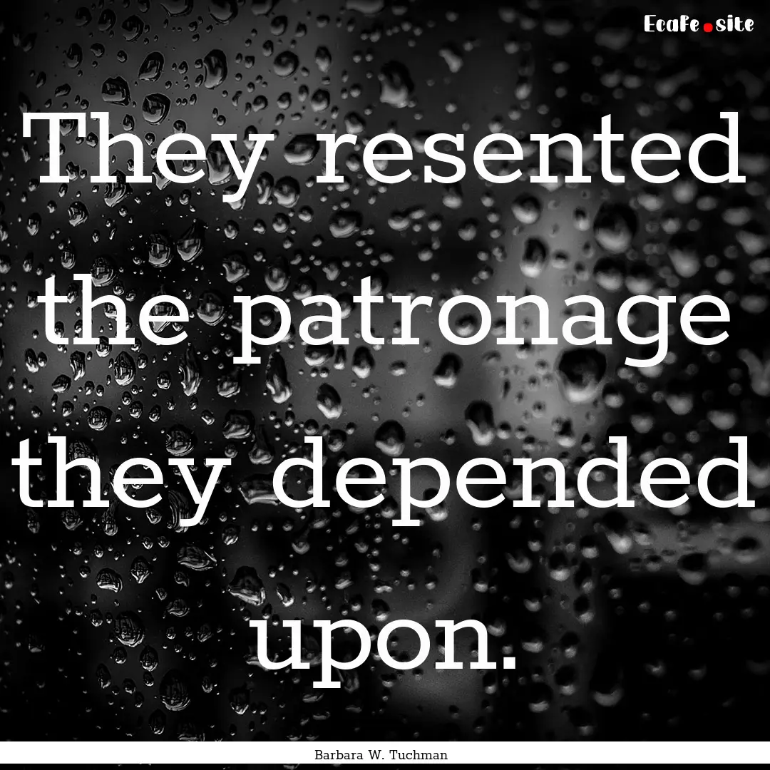 They resented the patronage they depended.... : Quote by Barbara W. Tuchman