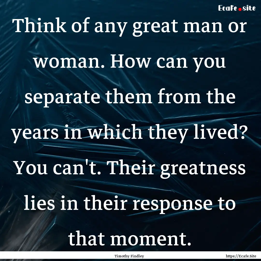 Think of any great man or woman. How can.... : Quote by Timothy Findley