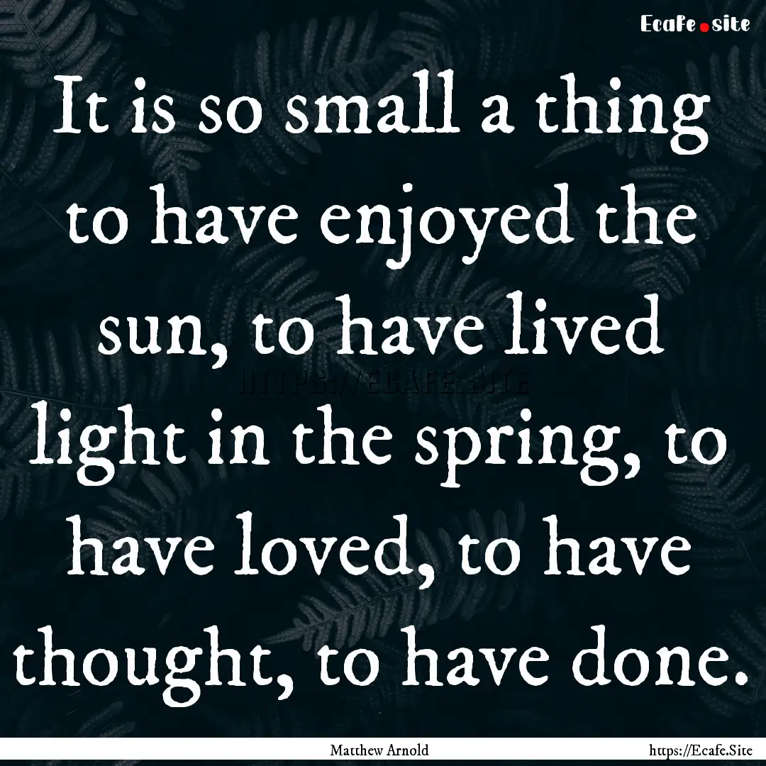 It is so small a thing to have enjoyed the.... : Quote by Matthew Arnold