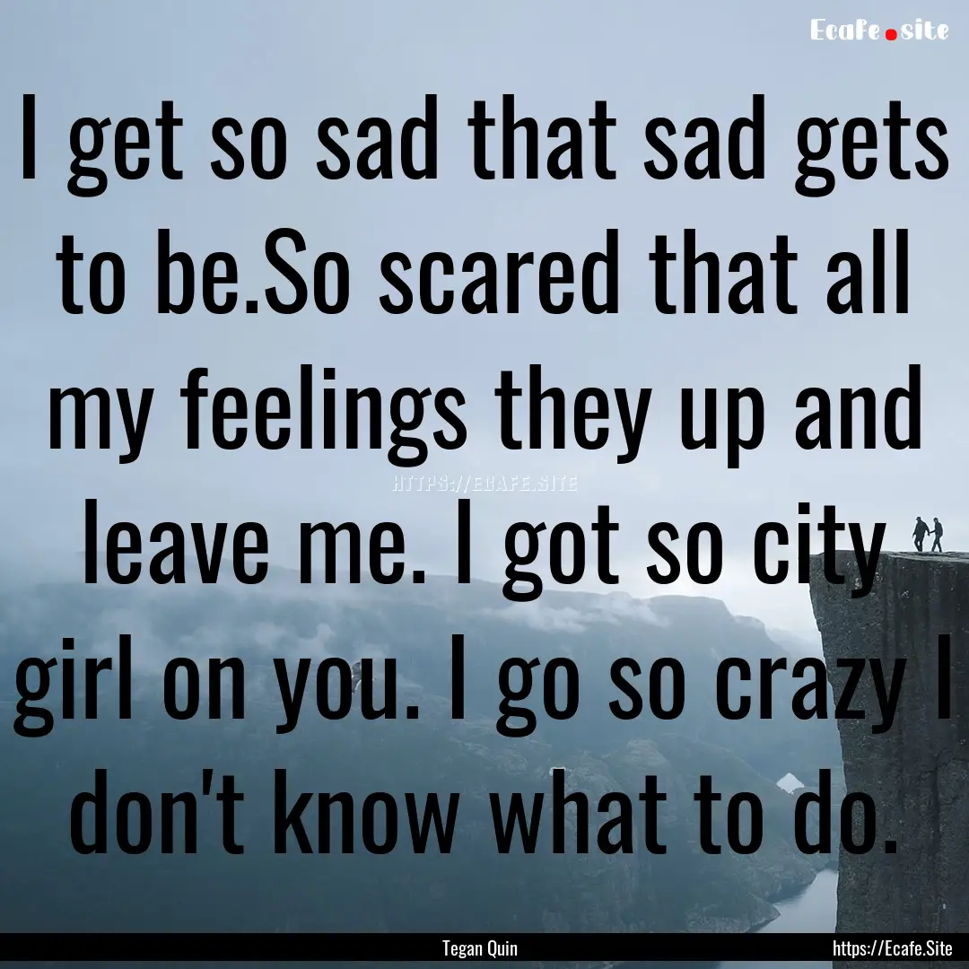 I get so sad that sad gets to be.So scared.... : Quote by Tegan Quin