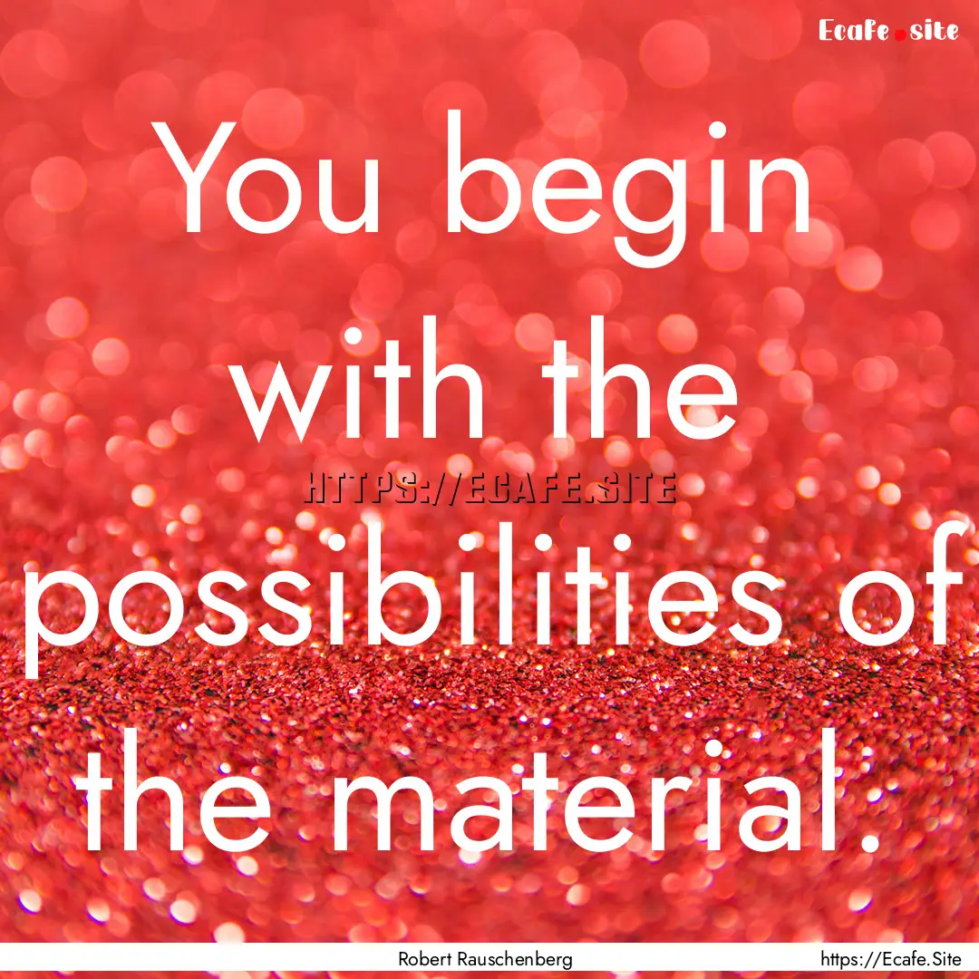 You begin with the possibilities of the material..... : Quote by Robert Rauschenberg