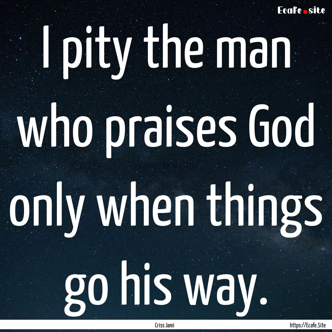 I pity the man who praises God only when.... : Quote by Criss Jami