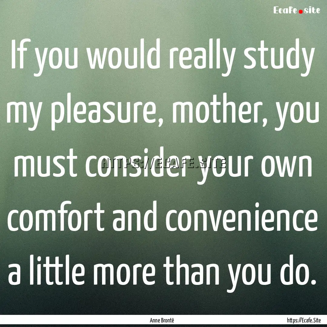 If you would really study my pleasure, mother,.... : Quote by Anne Brontë