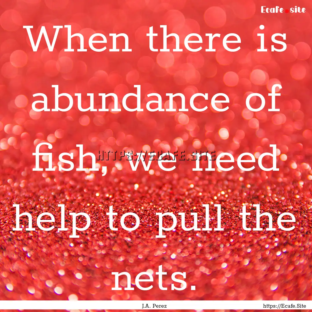 When there is abundance of fish, we need.... : Quote by J.A. Perez