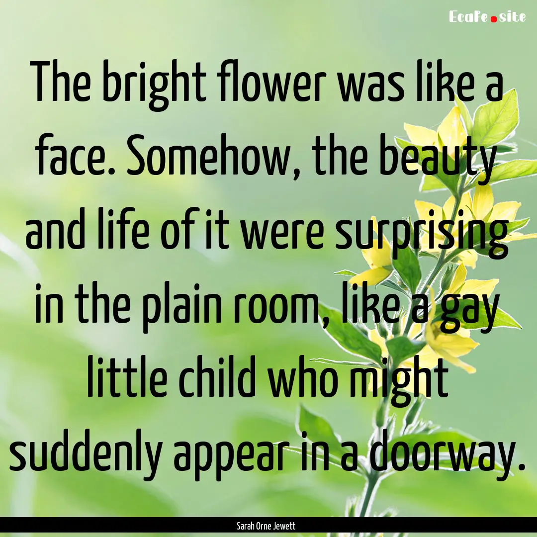 The bright flower was like a face. Somehow,.... : Quote by Sarah Orne Jewett