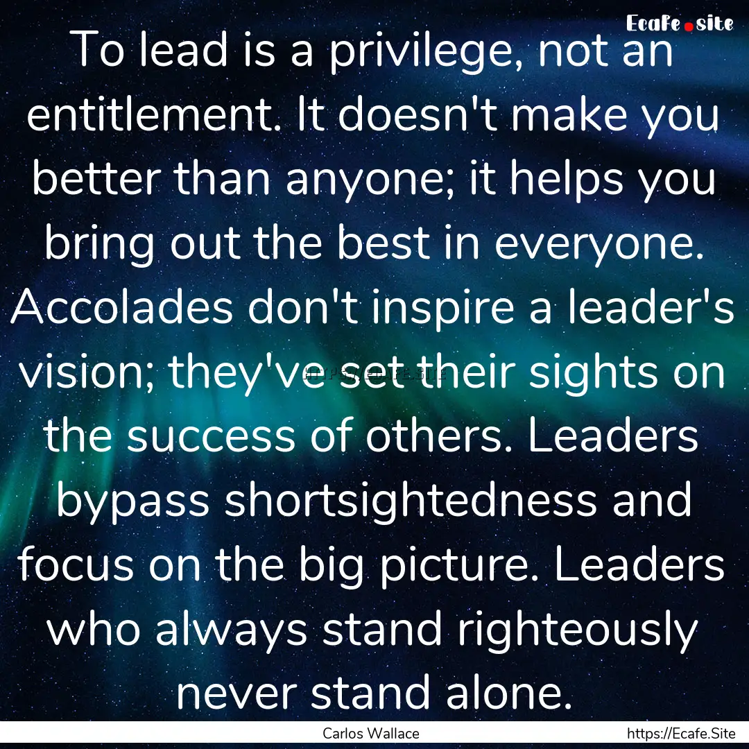 To lead is a privilege, not an entitlement..... : Quote by Carlos Wallace