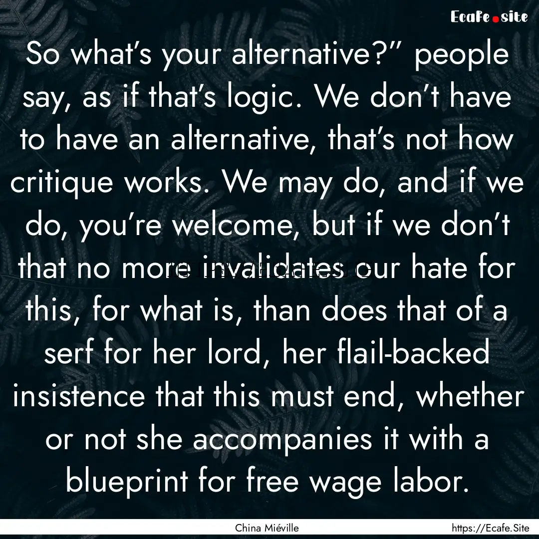 So what’s your alternative?” people say,.... : Quote by China Miéville