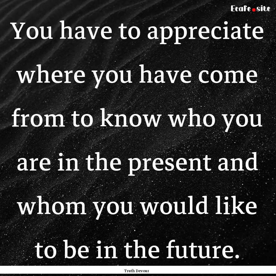 You have to appreciate where you have come.... : Quote by Truth Devour