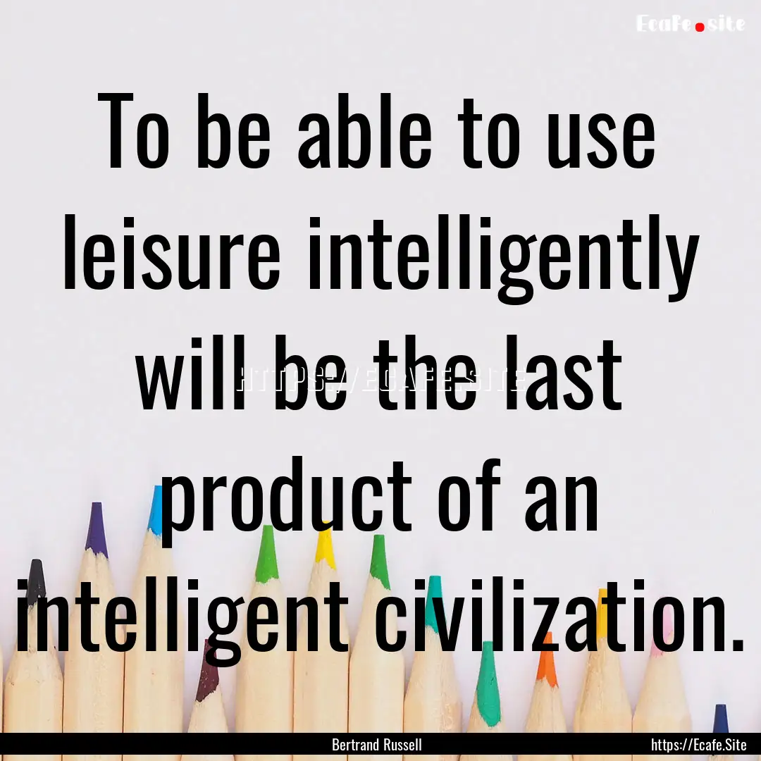 To be able to use leisure intelligently will.... : Quote by Bertrand Russell