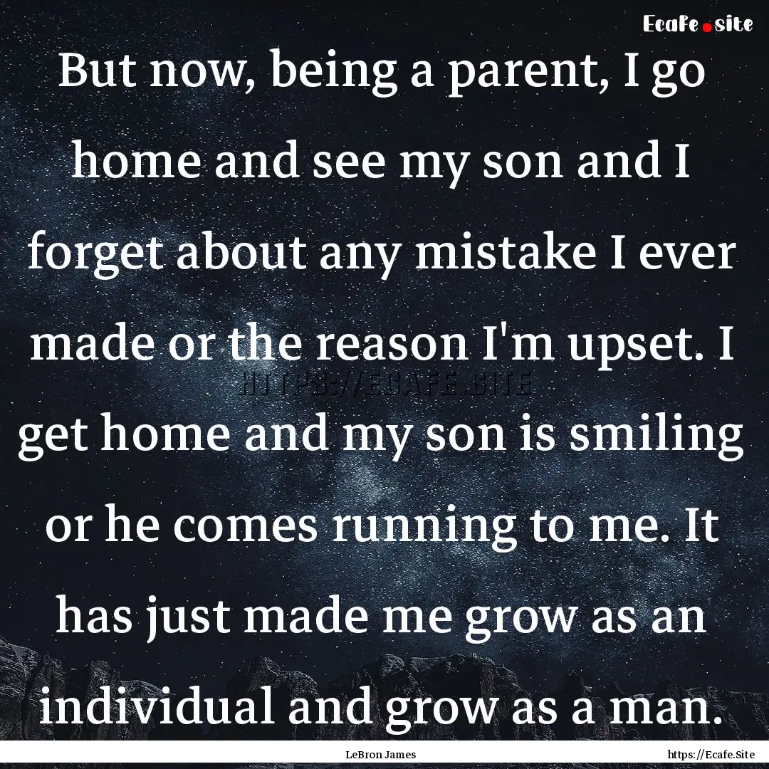 But now, being a parent, I go home and see.... : Quote by LeBron James