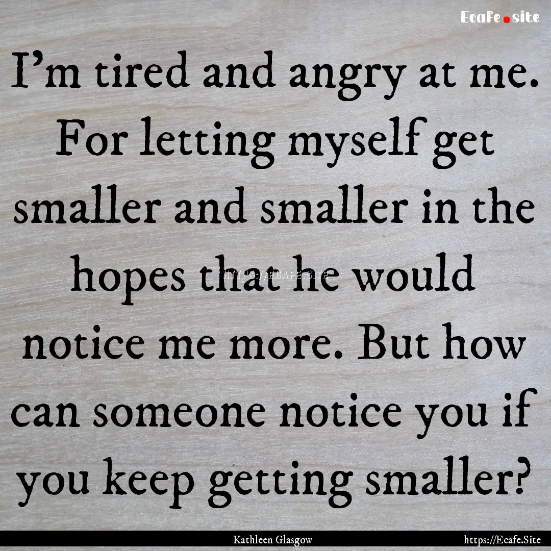 I'm tired and angry at me. For letting myself.... : Quote by Kathleen Glasgow