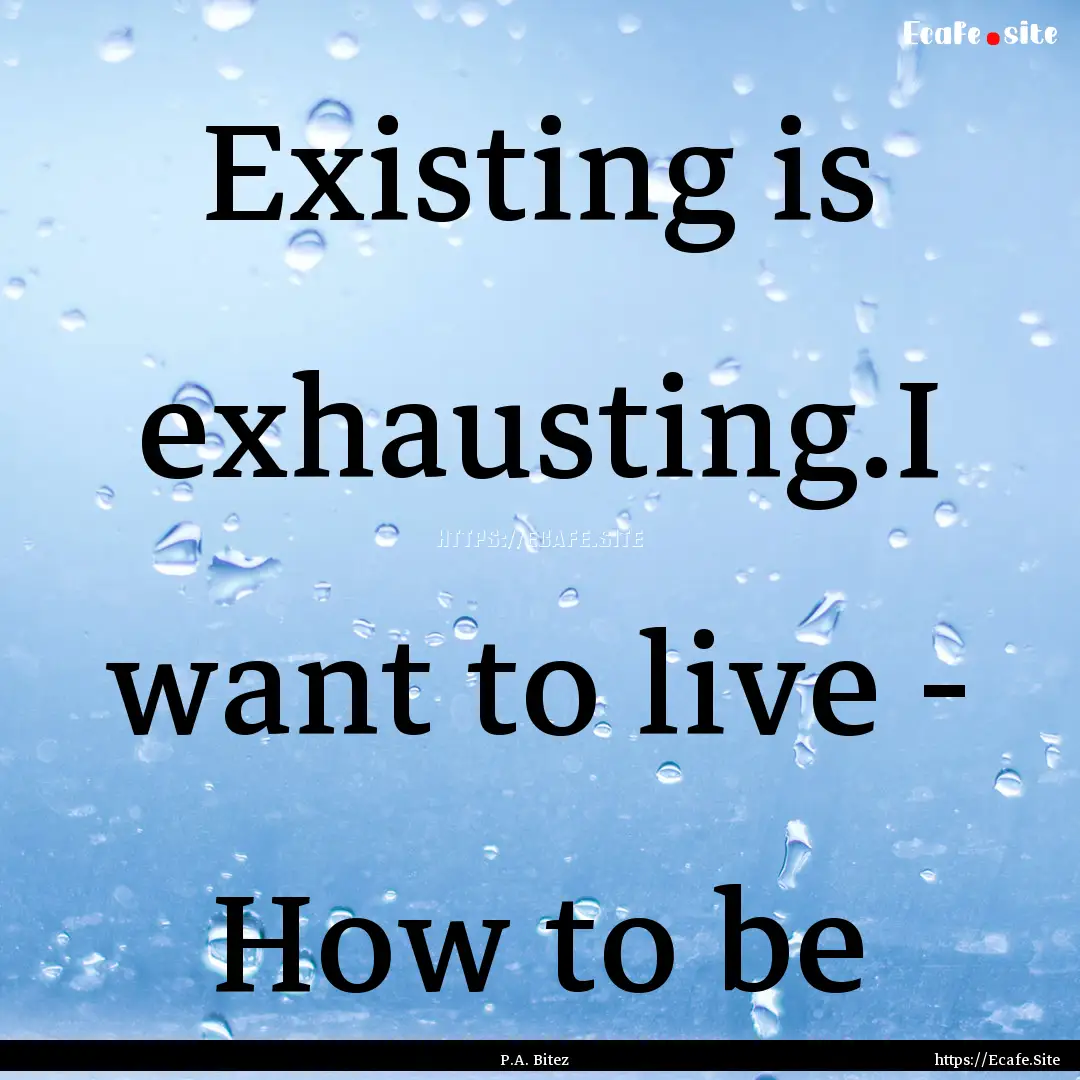 Existing is exhausting.I want to live - How.... : Quote by P.A. Bitez