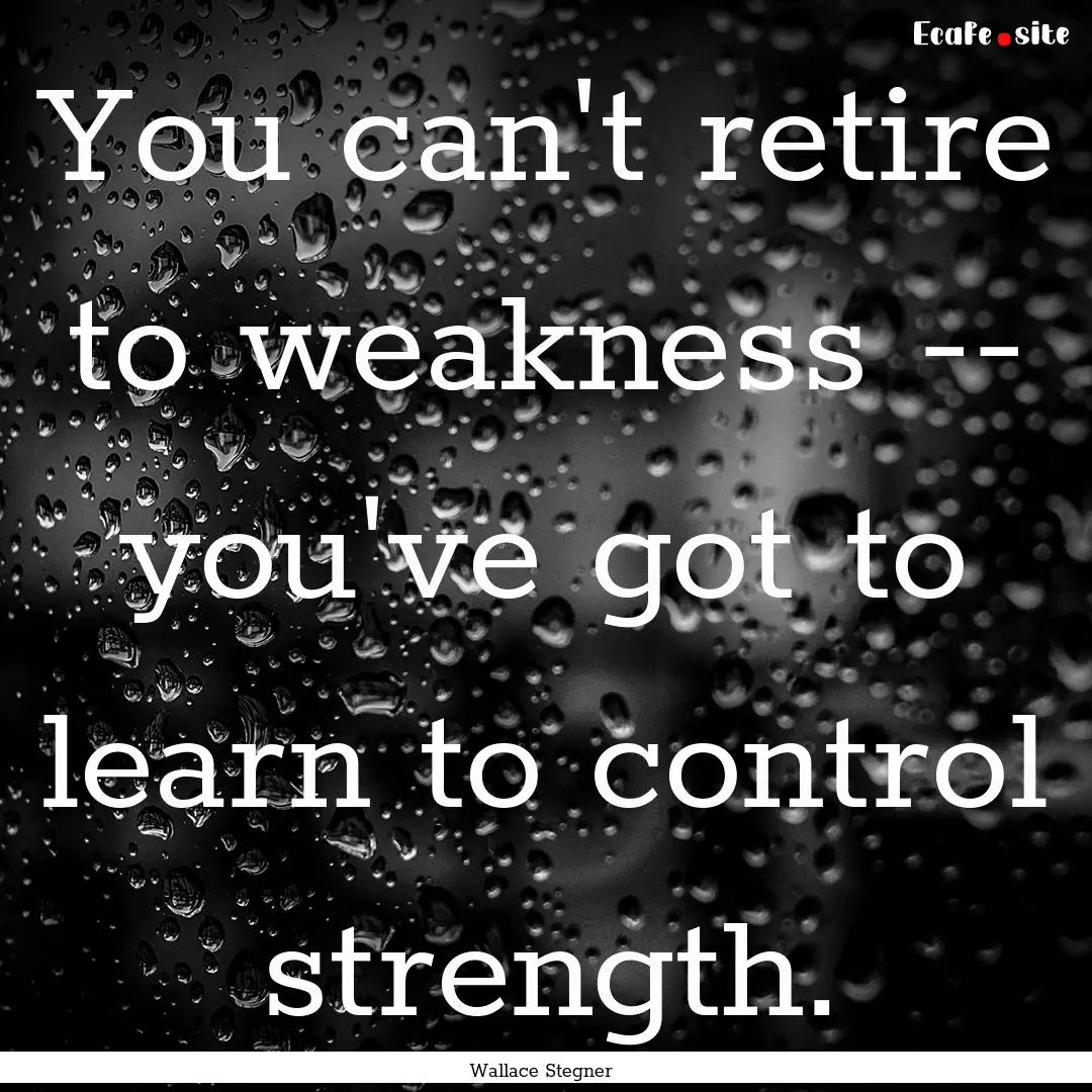 You can't retire to weakness -- you've got.... : Quote by Wallace Stegner