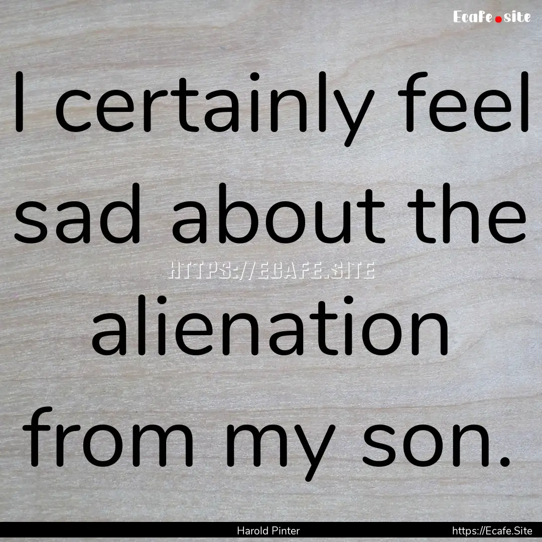 I certainly feel sad about the alienation.... : Quote by Harold Pinter