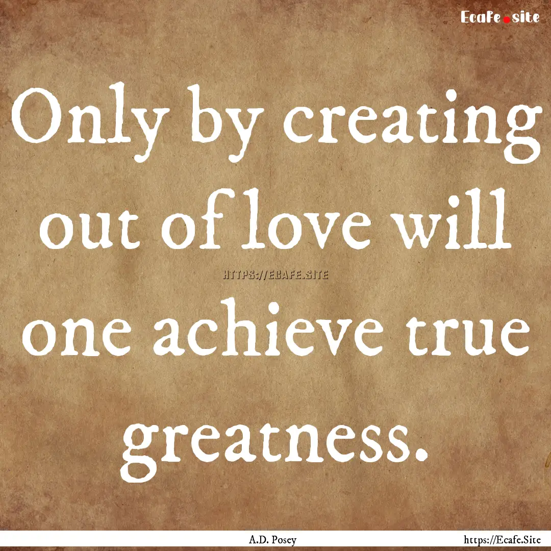 Only by creating out of love will one achieve.... : Quote by A.D. Posey