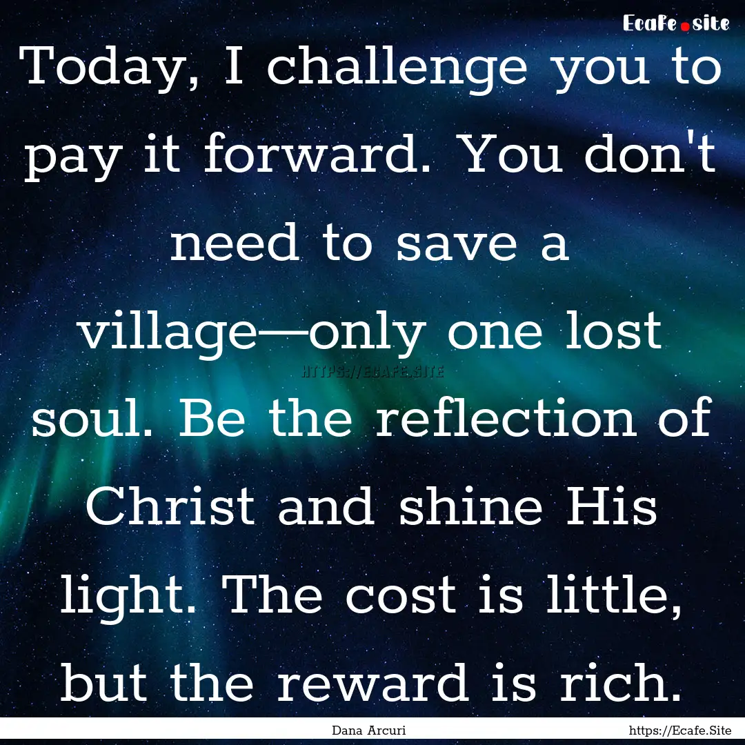 Today, I challenge you to pay it forward..... : Quote by Dana Arcuri