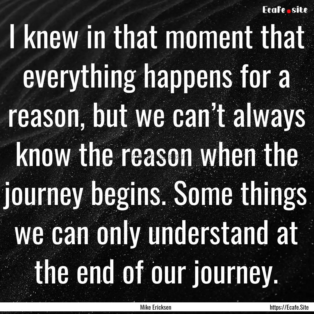 I knew in that moment that everything happens.... : Quote by Mike Ericksen